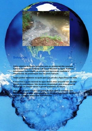 Soluções:

Como objetivo de buscar soluções para os problemas dos recursos
hídricos da terra, foi realizado o III Fórum Mundial da Água. Políticos,
estudiosos e autoridades do mundo toso aprovaram medidas e
mecanismos de preservação dos recursos hídricos.

Todos podem colaborar na ajuda para que um dia a Água Doce não falte.

A economia e o uso racional da água devem estar presente nas atitudes
diárias de cada pessoa. Não devemos desperdiçar, pois a escassez de
água pode vir a trazer vários e graves problemas no futuro.

Uma solução para reduzir a escassez de água doce é construir uma
barragem, que permite o armazenamento de água, envolvendo também o
risco de impactos ambientais desfavoráveis.
 