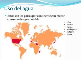 Uso del agua
 Estos son los países por continente con mayor
 consumo de agua potable
                                              •   USA
                                              •   España
                                              •   Egipto
                                              •   Madagascar
                                              •   Bulgaria
                                              •   Japón
 