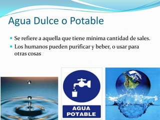 Agua Dulce o Potable
 Se refiere a aquella que tiene mínima cantidad de sales.
 Los humanos pueden purificar y beber, o usar para
 otras cosas
 