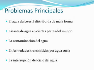Problemas Principales
 El agua dulce está distribuida de mala forma


 Escases de agua en ciertas partes del mundo


 La contaminación del agua


 Enfermedades transmitidas por agua sucia


 La interrupción del ciclo del agua
 