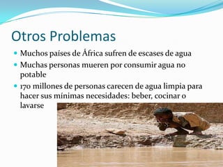 Otros Problemas
 Muchos países de África sufren de escases de agua
 Muchas personas mueren por consumir agua no
  potable
 170 millones de personas carecen de agua limpia para
  hacer sus mínimas necesidades: beber, cocinar o
  lavarse
 
