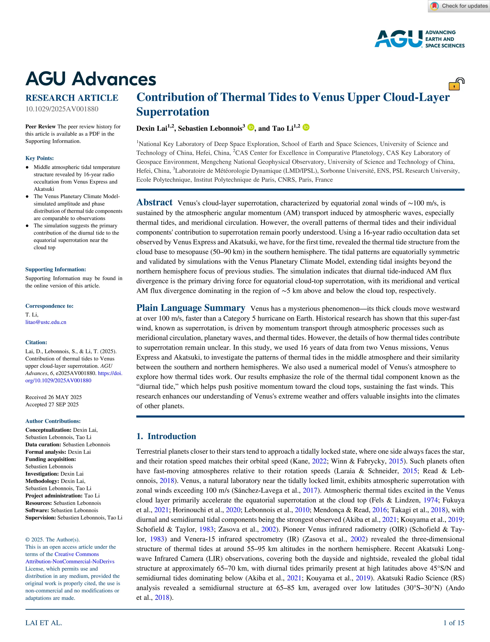 Contribution of Thermal Tides to Venus Upper Cloud‐Layer
Superrotation
Dexin Lai1,2
, Sebastien Lebonnois3
, and Tao Li1,2
1
National Key Laboratory of Deep Space Exploration, School of Earth and Space Sciences, University of Science and
Technology of China, Hefei, China, 2
CAS Center for Excellence in Comparative Planetology, CAS Key Laboratory of
Geospace Environment, Mengcheng National Geophysical Observatory, University of Science and Technology of China,
Hefei, China, 3
Laboratoire de Météorologie Dynamique (LMD/IPSL), Sorbonne Université, ENS, PSL Research University,
Ecole Polytechnique, Institut Polytechnique de Paris, CNRS, Paris, France
Abstract Venus's cloud‐layer superrotation, characterized by equatorial zonal winds of ∼100 m/s, is
sustained by the atmospheric angular momentum (AM) transport induced by atmospheric waves, especially
thermal tides, and meridional circulation. However, the overall patterns of thermal tides and their individual
components' contribution to superrotation remain poorly understood. Using a 16‐year radio occultation data set
observed by Venus Express and Akatsuki, we have, for the first time, revealed the thermal tide structure from the
cloud base to mesopause (50–90 km) in the southern hemisphere. The tidal patterns are equatorially symmetric
and validated by simulations with the Venus Planetary Climate Model, extending tidal insights beyond the
northern hemisphere focus of previous studies. The simulation indicates that diurnal tide‐induced AM flux
divergence is the primary driving force for equatorial cloud‐top superrotation, with its meridional and vertical
AM flux divergence dominating in the region of ∼5 km above and below the cloud top, respectively.
Plain Language Summary Venus has a mysterious phenomenon—its thick clouds move westward
at over 100 m/s, faster than a Category 5 hurricane on Earth. Historical research has shown that this super‐fast
wind, known as superrotation, is driven by momentum transport through atmospheric processes such as
meridional circulation, planetary waves, and thermal tides. However, the details of how thermal tides contribute
to superrotation remain unclear. In this study, we used 16 years of data from two Venus missions, Venus
Express and Akatsuki, to investigate the patterns of thermal tides in the middle atmosphere and their similarity
between the southern and northern hemispheres. We also used a numerical model of Venus's atmosphere to
explore how thermal tides work. Our results emphasize the role of the thermal tidal component known as the
“diurnal tide,” which helps push positive momentum toward the cloud tops, sustaining the fast winds. This
research enhances our understanding of Venus's extreme weather and offers valuable insights into the climates
of other planets.
1. Introduction
Terrestrial planets closer to their stars tend to approach a tidally locked state, where one side always faces the star,
and their rotation speed matches their orbital speed (Kane, 2022; Winn & Fabrycky, 2015). Such planets often
have fast‐moving atmospheres relative to their rotation speeds (Laraia & Schneider, 2015; Read & Leb-
onnois, 2018). Venus, a natural laboratory near the tidally locked limit, exhibits atmospheric superrotation with
zonal winds exceeding 100 m/s (Sánchez‐Lavega et al., 2017). Atmospheric thermal tides excited in the Venus
cloud layer primarily accelerate the equatorial superrotation at the cloud top (Fels & Lindzen, 1974; Fukuya
et al., 2021; Horinouchi et al., 2020; Lebonnois et al., 2010; Mendonça & Read, 2016; Takagi et al., 2018), with
diurnal and semidiurnal tidal components being the strongest observed (Akiba et al., 2021; Kouyama et al., 2019;
Schofield & Taylor, 1983; Zasova et al., 2002). Pioneer Venus infrared radiometry (OIR) (Schofield & Tay-
lor, 1983) and Venera‐15 infrared spectrometry (IR) (Zasova et al., 2002) revealed the three‐dimensional
structure of thermal tides at around 55–95 km altitudes in the northern hemisphere. Recent Akatsuki Long-
wave Infrared Camera (LIR) observations, covering both the dayside and nightside, revealed the global tidal
structure at approximately 65–70 km, with diurnal tides primarily present at high latitudes above 45°S/N and
semidiurnal tides dominating below (Akiba et al., 2021; Kouyama et al., 2019). Akatsuki Radio Science (RS)
analysis revealed a semidiurnal structure at 65–85 km, averaged over low latitudes (30°S–30°N) (Ando
et al., 2018).
RESEARCH ARTICLE
10.1029/2025AV001880
Peer Review The peer review history for
this article is available as a PDF in the
Supporting Information.
Key Points:
• Middle atmospheric tidal temperature
structure revealed by 16‐year radio
occultation from Venus Express and
Akatsuki
• The Venus Planetary Climate Model‐
simulated amplitude and phase
distribution of thermal tide components
are comparable to observations
• The simulation suggests the primary
contribution of the diurnal tide to the
equatorial superrotation near the
cloud top
Supporting Information:
Supporting Information may be found in
the online version of this article.
Correspondence to:
T. Li,
litao@ustc.edu.cn
Citation:
Lai, D., Lebonnois, S., & Li, T. (2025).
Contribution of thermal tides to Venus
upper cloud‐layer superrotation. AGU
Advances, 6, e2025AV001880. https://doi.
org/10.1029/2025AV001880
Received 26 MAY 2025
Accepted 27 SEP 2025
Author Contributions:
Conceptualization: Dexin Lai,
Sebastien Lebonnois, Tao Li
Data curation: Sebastien Lebonnois
Formal analysis: Dexin Lai
Funding acquisition:
Sebastien Lebonnois
Investigation: Dexin Lai
Methodology: Dexin Lai,
Sebastien Lebonnois, Tao Li
Project administration: Tao Li
Resources: Sebastien Lebonnois
Software: Sebastien Lebonnois
Supervision: Sebastien Lebonnois, Tao Li
© 2025. The Author(s).
This is an open access article under the
terms of the Creative Commons
Attribution‐NonCommercial‐NoDerivs
License, which permits use and
distribution in any medium, provided the
original work is properly cited, the use is
non‐commercial and no modifications or
adaptations are made.
LAI ET AL. 1 of 15
 
