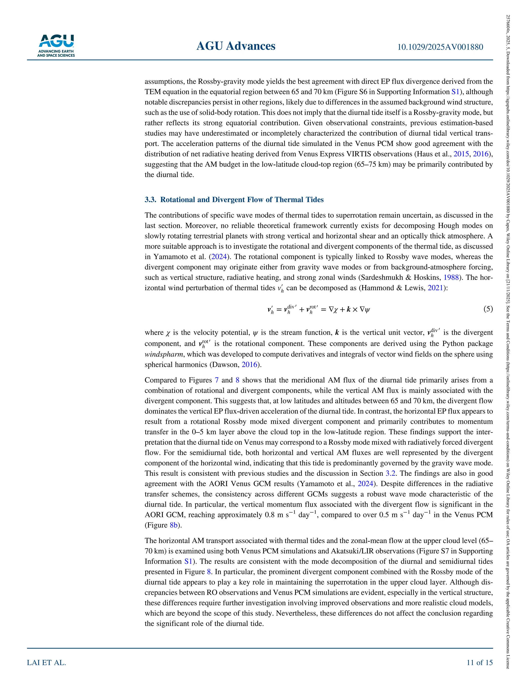 assumptions, the Rossby‐gravity mode yields the best agreement with direct EP flux divergence derived from the
TEM equation in the equatorial region between 65 and 70 km (Figure S6 in Supporting Information S1), although
notable discrepancies persist in other regions, likely due to differences in the assumed background wind structure,
such as the use of solid‐body rotation. This does not imply that the diurnal tide itself is a Rossby‐gravity mode, but
rather reflects its strong equatorial contribution. Given observational constraints, previous estimation‐based
studies may have underestimated or incompletely characterized the contribution of diurnal tidal vertical trans-
port. The acceleration patterns of the diurnal tide simulated in the Venus PCM show good agreement with the
distribution of net radiative heating derived from Venus Express VIRTIS observations (Haus et al., 2015, 2016),
suggesting that the AM budget in the low‐latitude cloud‐top region (65–75 km) may be primarily contributed by
the diurnal tide.
3.3. Rotational and Divergent Flow of Thermal Tides
The contributions of specific wave modes of thermal tides to superrotation remain uncertain, as discussed in the
last section. Moreover, no reliable theoretical framework currently exists for decomposing Hough modes on
slowly rotating terrestrial planets with strong vertical and horizontal shear and an optically thick atmosphere. A
more suitable approach is to investigate the rotational and divergent components of the thermal tide, as discussed
in Yamamoto et al. (2024). The rotational component is typically linked to Rossby wave modes, whereas the
divergent component may originate either from gravity wave modes or from background‐atmosphere forcing,
such as vertical structure, radiative heating, and strong zonal winds (Sardeshmukh & Hoskins, 1988). The hor-
izontal wind perturbation of thermal tides vʹ
h can be decomposed as (Hammond & Lewis, 2021):
vʹ
h = vdiv
h
ʹ + vrot
h
ʹ = ∇χ + k × ∇ψ (5)
where χ is the velocity potential, ψ is the stream function, k is the vertical unit vector, vdiv
h
ʹ is the divergent
component, and vrot
h
ʹ is the rotational component. These components are derived using the Python package
windspharm, which was developed to compute derivatives and integrals of vector wind fields on the sphere using
spherical harmonics (Dawson, 2016).
Compared to Figures 7 and 8 shows that the meridional AM flux of the diurnal tide primarily arises from a
combination of rotational and divergent components, while the vertical AM flux is mainly associated with the
divergent component. This suggests that, at low latitudes and altitudes between 65 and 70 km, the divergent flow
dominates the vertical EP flux‐driven acceleration of the diurnal tide. In contrast, the horizontal EP flux appears to
result from a rotational Rossby mode mixed divergent component and primarily contributes to momentum
transfer in the 0–5 km layer above the cloud top in the low‐latitude region. These findings support the inter-
pretation that the diurnal tide on Venus may correspond to a Rossby mode mixed with radiatively forced divergent
flow. For the semidiurnal tide, both horizontal and vertical AM fluxes are well represented by the divergent
component of the horizontal wind, indicating that this tide is predominantly governed by the gravity wave mode.
This result is consistent with previous studies and the discussion in Section 3.2. The findings are also in good
agreement with the AORI Venus GCM results (Yamamoto et al., 2024). Despite differences in the radiative
transfer schemes, the consistency across different GCMs suggests a robust wave mode characteristic of the
diurnal tide. In particular, the vertical momentum flux associated with the divergent flow is significant in the
AORI GCM, reaching approximately 0.8 m s 1
day 1
, compared to over 0.5 m s 1
day 1
in the Venus PCM
(Figure 8b).
The horizontal AM transport associated with thermal tides and the zonal‐mean flow at the upper cloud level (65–
70 km) is examined using both Venus PCM simulations and Akatsuki/LIR observations (Figure S7 in Supporting
Information S1). The results are consistent with the mode decomposition of the diurnal and semidiurnal tides
presented in Figure 8. In particular, the prominent divergent component combined with the Rossby mode of the
diurnal tide appears to play a key role in maintaining the superrotation in the upper cloud layer. Although dis-
crepancies between RO observations and Venus PCM simulations are evident, especially in the vertical structure,
these differences require further investigation involving improved observations and more realistic cloud models,
which are beyond the scope of this study. Nevertheless, these differences do not affect the conclusion regarding
the significant role of the diurnal tide.
AGU Advances 10.1029/2025AV001880
LAI ET AL. 11 of 15
2576604x,
2025,
5,
Downloaded
from
https://agupubs.onlinelibrary.wiley.com/doi/10.1029/2025AV001880
by
Capes,
Wiley
Online
Library
on
[21/11/2025].
See
the
Terms
and
Conditions
(https://onlinelibrary.wiley.com/terms-and-conditions)
on
Wiley
Online
Library
for
rules
of
use;
OA
articles
are
governed
by
the
applicable
Creative
Commons
License
 