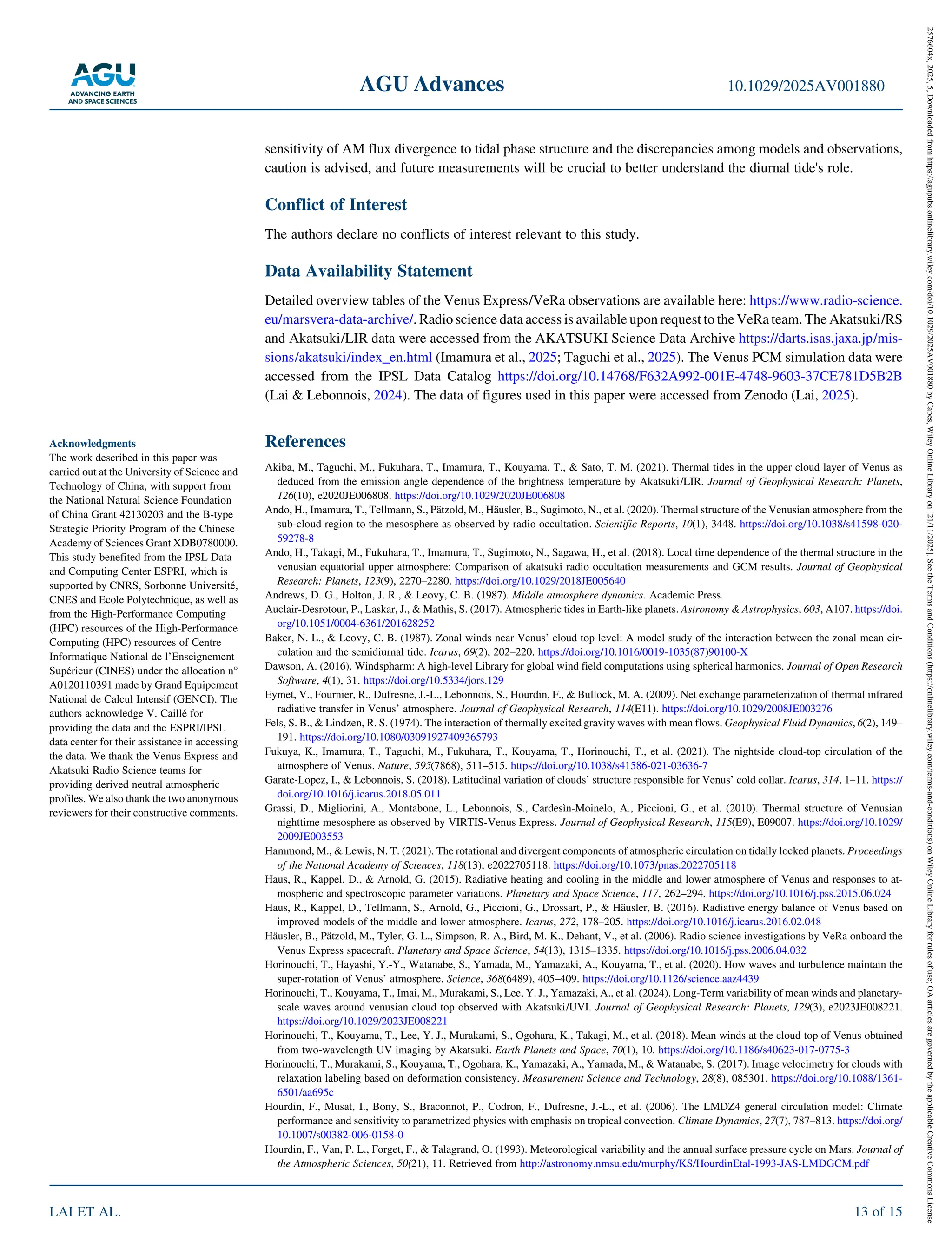 sensitivity of AM flux divergence to tidal phase structure and the discrepancies among models and observations,
caution is advised, and future measurements will be crucial to better understand the diurnal tide's role.
Conflict of Interest
The authors declare no conflicts of interest relevant to this study.
Data Availability Statement
Detailed overview tables of the Venus Express/VeRa observations are available here: https://www.radio‐science.
eu/marsvera‐data‐archive/. Radio science data access is available upon request to the VeRa team. The Akatsuki/RS
and Akatsuki/LIR data were accessed from the AKATSUKI Science Data Archive https://darts.isas.jaxa.jp/mis-
sions/akatsuki/index_en.html (Imamura et al., 2025; Taguchi et al., 2025). The Venus PCM simulation data were
accessed from the IPSL Data Catalog https://doi.org/10.14768/F632A992‐001E‐4748‐9603‐37CE781D5B2B
(Lai & Lebonnois, 2024). The data of figures used in this paper were accessed from Zenodo (Lai, 2025).
References
Akiba, M., Taguchi, M., Fukuhara, T., Imamura, T., Kouyama, T., & Sato, T. M. (2021). Thermal tides in the upper cloud layer of Venus as
deduced from the emission angle dependence of the brightness temperature by Akatsuki/LIR. Journal of Geophysical Research: Planets,
126(10), e2020JE006808. https://doi.org/10.1029/2020JE006808
Ando, H., Imamura, T., Tellmann, S., Pätzold, M., Häusler, B., Sugimoto, N., et al. (2020). Thermal structure of the Venusian atmosphere from the
sub‐cloud region to the mesosphere as observed by radio occultation. Scientific Reports, 10(1), 3448. https://doi.org/10.1038/s41598‐020‐
59278‐8
Ando, H., Takagi, M., Fukuhara, T., Imamura, T., Sugimoto, N., Sagawa, H., et al. (2018). Local time dependence of the thermal structure in the
venusian equatorial upper atmosphere: Comparison of akatsuki radio occultation measurements and GCM results. Journal of Geophysical
Research: Planets, 123(9), 2270–2280. https://doi.org/10.1029/2018JE005640
Andrews, D. G., Holton, J. R., & Leovy, C. B. (1987). Middle atmosphere dynamics. Academic Press.
Auclair‐Desrotour, P., Laskar, J., & Mathis, S. (2017). Atmospheric tides in Earth‐like planets. Astronomy & Astrophysics, 603, A107. https://doi.
org/10.1051/0004‐6361/201628252
Baker, N. L., & Leovy, C. B. (1987). Zonal winds near Venus’ cloud top level: A model study of the interaction between the zonal mean cir-
culation and the semidiurnal tide. Icarus, 69(2), 202–220. https://doi.org/10.1016/0019‐1035(87)90100‐X
Dawson, A. (2016). Windspharm: A high‐level Library for global wind field computations using spherical harmonics. Journal of Open Research
Software, 4(1), 31. https://doi.org/10.5334/jors.129
Eymet, V., Fournier, R., Dufresne, J.‐L., Lebonnois, S., Hourdin, F., & Bullock, M. A. (2009). Net exchange parameterization of thermal infrared
radiative transfer in Venus’ atmosphere. Journal of Geophysical Research, 114(E11). https://doi.org/10.1029/2008JE003276
Fels, S. B., & Lindzen, R. S. (1974). The interaction of thermally excited gravity waves with mean flows. Geophysical Fluid Dynamics, 6(2), 149–
191. https://doi.org/10.1080/03091927409365793
Fukuya, K., Imamura, T., Taguchi, M., Fukuhara, T., Kouyama, T., Horinouchi, T., et al. (2021). The nightside cloud‐top circulation of the
atmosphere of Venus. Nature, 595(7868), 511–515. https://doi.org/10.1038/s41586‐021‐03636‐7
Garate‐Lopez, I., & Lebonnois, S. (2018). Latitudinal variation of clouds’ structure responsible for Venus’ cold collar. Icarus, 314, 1–11. https://
doi.org/10.1016/j.icarus.2018.05.011
Grassi, D., Migliorini, A., Montabone, L., Lebonnois, S., Cardesìn‐Moinelo, A., Piccioni, G., et al. (2010). Thermal structure of Venusian
nighttime mesosphere as observed by VIRTIS‐Venus Express. Journal of Geophysical Research, 115(E9), E09007. https://doi.org/10.1029/
2009JE003553
Hammond, M., & Lewis, N. T. (2021). The rotational and divergent components of atmospheric circulation on tidally locked planets. Proceedings
of the National Academy of Sciences, 118(13), e2022705118. https://doi.org/10.1073/pnas.2022705118
Haus, R., Kappel, D., & Arnold, G. (2015). Radiative heating and cooling in the middle and lower atmosphere of Venus and responses to at-
mospheric and spectroscopic parameter variations. Planetary and Space Science, 117, 262–294. https://doi.org/10.1016/j.pss.2015.06.024
Haus, R., Kappel, D., Tellmann, S., Arnold, G., Piccioni, G., Drossart, P., & Häusler, B. (2016). Radiative energy balance of Venus based on
improved models of the middle and lower atmosphere. Icarus, 272, 178–205. https://doi.org/10.1016/j.icarus.2016.02.048
Häusler, B., Pätzold, M., Tyler, G. L., Simpson, R. A., Bird, M. K., Dehant, V., et al. (2006). Radio science investigations by VeRa onboard the
Venus Express spacecraft. Planetary and Space Science, 54(13), 1315–1335. https://doi.org/10.1016/j.pss.2006.04.032
Horinouchi, T., Hayashi, Y.‐Y., Watanabe, S., Yamada, M., Yamazaki, A., Kouyama, T., et al. (2020). How waves and turbulence maintain the
super‐rotation of Venus’ atmosphere. Science, 368(6489), 405–409. https://doi.org/10.1126/science.aaz4439
Horinouchi, T., Kouyama, T., Imai, M., Murakami, S., Lee, Y. J., Yamazaki, A., et al. (2024). Long‐Term variability of mean winds and planetary‐
scale waves around venusian cloud top observed with Akatsuki/UVI. Journal of Geophysical Research: Planets, 129(3), e2023JE008221.
https://doi.org/10.1029/2023JE008221
Horinouchi, T., Kouyama, T., Lee, Y. J., Murakami, S., Ogohara, K., Takagi, M., et al. (2018). Mean winds at the cloud top of Venus obtained
from two‐wavelength UV imaging by Akatsuki. Earth Planets and Space, 70(1), 10. https://doi.org/10.1186/s40623‐017‐0775‐3
Horinouchi, T., Murakami, S., Kouyama, T., Ogohara, K., Yamazaki, A., Yamada, M., & Watanabe, S. (2017). Image velocimetry for clouds with
relaxation labeling based on deformation consistency. Measurement Science and Technology, 28(8), 085301. https://doi.org/10.1088/1361‐
6501/aa695c
Hourdin, F., Musat, I., Bony, S., Braconnot, P., Codron, F., Dufresne, J.‐L., et al. (2006). The LMDZ4 general circulation model: Climate
performance and sensitivity to parametrized physics with emphasis on tropical convection. Climate Dynamics, 27(7), 787–813. https://doi.org/
10.1007/s00382‐006‐0158‐0
Hourdin, F., Van, P. L., Forget, F., & Talagrand, O. (1993). Meteorological variability and the annual surface pressure cycle on Mars. Journal of
the Atmospheric Sciences, 50(21), 11. Retrieved from http://astronomy.nmsu.edu/murphy/KS/HourdinEtal‐1993‐JAS‐LMDGCM.pdf
Acknowledgments
The work described in this paper was
carried out at the University of Science and
Technology of China, with support from
the National Natural Science Foundation
of China Grant 42130203 and the B‐type
Strategic Priority Program of the Chinese
Academy of Sciences Grant XDB0780000.
This study benefited from the IPSL Data
and Computing Center ESPRI, which is
supported by CNRS, Sorbonne Université,
CNES and Ecole Polytechnique, as well as
from the High‐Performance Computing
(HPC) resources of the High‐Performance
Computing (HPC) resources of Centre
Informatique National de l’Enseignement
Supérieur (CINES) under the allocation n°
A0120110391 made by Grand Equipement
National de Calcul Intensif (GENCI). The
authors acknowledge V. Caillé for
providing the data and the ESPRI/IPSL
data center for their assistance in accessing
the data. We thank the Venus Express and
Akatsuki Radio Science teams for
providing derived neutral atmospheric
profiles. We also thank the two anonymous
reviewers for their constructive comments.
AGU Advances 10.1029/2025AV001880
LAI ET AL. 13 of 15
2576604x,
2025,
5,
Downloaded
from
https://agupubs.onlinelibrary.wiley.com/doi/10.1029/2025AV001880
by
Capes,
Wiley
Online
Library
on
[21/11/2025].
See
the
Terms
and
Conditions
(https://onlinelibrary.wiley.com/terms-and-conditions)
on
Wiley
Online
Library
for
rules
of
use;
OA
articles
are
governed
by
the
applicable
Creative
Commons
License
 