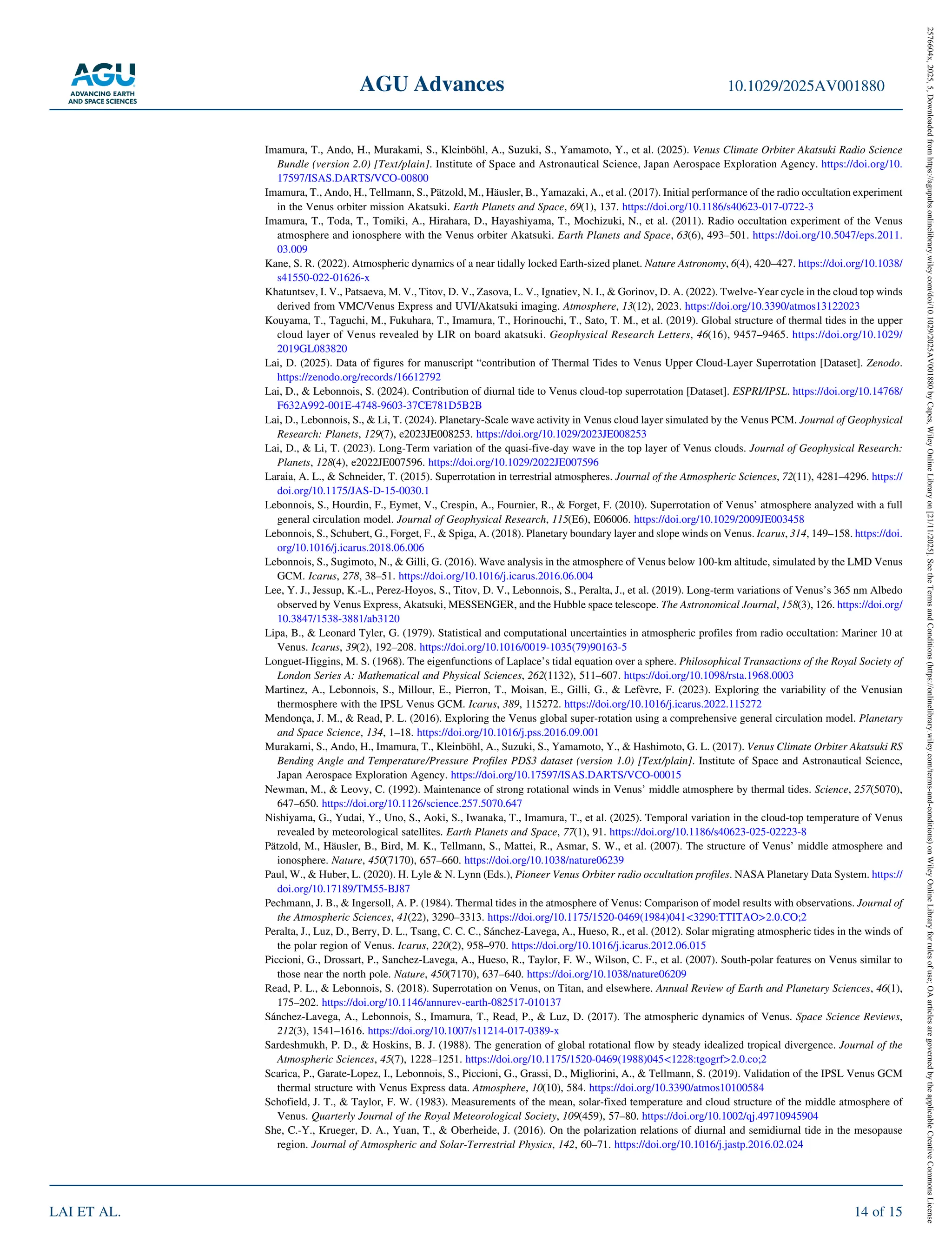 Imamura, T., Ando, H., Murakami, S., Kleinböhl, A., Suzuki, S., Yamamoto, Y., et al. (2025). Venus Climate Orbiter Akatsuki Radio Science
Bundle (version 2.0) [Text/plain]. Institute of Space and Astronautical Science, Japan Aerospace Exploration Agency. https://doi.org/10.
17597/ISAS.DARTS/VCO‐00800
Imamura, T., Ando, H., Tellmann, S., Pätzold, M., Häusler, B., Yamazaki, A., et al. (2017). Initial performance of the radio occultation experiment
in the Venus orbiter mission Akatsuki. Earth Planets and Space, 69(1), 137. https://doi.org/10.1186/s40623‐017‐0722‐3
Imamura, T., Toda, T., Tomiki, A., Hirahara, D., Hayashiyama, T., Mochizuki, N., et al. (2011). Radio occultation experiment of the Venus
atmosphere and ionosphere with the Venus orbiter Akatsuki. Earth Planets and Space, 63(6), 493–501. https://doi.org/10.5047/eps.2011.
03.009
Kane, S. R. (2022). Atmospheric dynamics of a near tidally locked Earth‐sized planet. Nature Astronomy, 6(4), 420–427. https://doi.org/10.1038/
s41550‐022‐01626‐x
Khatuntsev, I. V., Patsaeva, M. V., Titov, D. V., Zasova, L. V., Ignatiev, N. I., & Gorinov, D. A. (2022). Twelve‐Year cycle in the cloud top winds
derived from VMC/Venus Express and UVI/Akatsuki imaging. Atmosphere, 13(12), 2023. https://doi.org/10.3390/atmos13122023
Kouyama, T., Taguchi, M., Fukuhara, T., Imamura, T., Horinouchi, T., Sato, T. M., et al. (2019). Global structure of thermal tides in the upper
cloud layer of Venus revealed by LIR on board akatsuki. Geophysical Research Letters, 46(16), 9457–9465. https://doi.org/10.1029/
2019GL083820
Lai, D. (2025). Data of figures for manuscript “contribution of Thermal Tides to Venus Upper Cloud‐Layer Superrotation [Dataset]. Zenodo.
https://zenodo.org/records/16612792
Lai, D., & Lebonnois, S. (2024). Contribution of diurnal tide to Venus cloud‐top superrotation [Dataset]. ESPRI/IPSL. https://doi.org/10.14768/
F632A992‐001E‐4748‐9603‐37CE781D5B2B
Lai, D., Lebonnois, S., & Li, T. (2024). Planetary‐Scale wave activity in Venus cloud layer simulated by the Venus PCM. Journal of Geophysical
Research: Planets, 129(7), e2023JE008253. https://doi.org/10.1029/2023JE008253
Lai, D., & Li, T. (2023). Long‐Term variation of the quasi‐five‐day wave in the top layer of Venus clouds. Journal of Geophysical Research:
Planets, 128(4), e2022JE007596. https://doi.org/10.1029/2022JE007596
Laraia, A. L., & Schneider, T. (2015). Superrotation in terrestrial atmospheres. Journal of the Atmospheric Sciences, 72(11), 4281–4296. https://
doi.org/10.1175/JAS‐D‐15‐0030.1
Lebonnois, S., Hourdin, F., Eymet, V., Crespin, A., Fournier, R., & Forget, F. (2010). Superrotation of Venus’ atmosphere analyzed with a full
general circulation model. Journal of Geophysical Research, 115(E6), E06006. https://doi.org/10.1029/2009JE003458
Lebonnois, S., Schubert, G., Forget, F., & Spiga, A. (2018). Planetary boundary layer and slope winds on Venus. Icarus, 314, 149–158. https://doi.
org/10.1016/j.icarus.2018.06.006
Lebonnois, S., Sugimoto, N., & Gilli, G. (2016). Wave analysis in the atmosphere of Venus below 100‐km altitude, simulated by the LMD Venus
GCM. Icarus, 278, 38–51. https://doi.org/10.1016/j.icarus.2016.06.004
Lee, Y. J., Jessup, K.‐L., Perez‐Hoyos, S., Titov, D. V., Lebonnois, S., Peralta, J., et al. (2019). Long‐term variations of Venus’s 365 nm Albedo
observed by Venus Express, Akatsuki, MESSENGER, and the Hubble space telescope. The Astronomical Journal, 158(3), 126. https://doi.org/
10.3847/1538‐3881/ab3120
Lipa, B., & Leonard Tyler, G. (1979). Statistical and computational uncertainties in atmospheric profiles from radio occultation: Mariner 10 at
Venus. Icarus, 39(2), 192–208. https://doi.org/10.1016/0019‐1035(79)90163‐5
Longuet‐Higgins, M. S. (1968). The eigenfunctions of Laplace’s tidal equation over a sphere. Philosophical Transactions of the Royal Society of
London Series A: Mathematical and Physical Sciences, 262(1132), 511–607. https://doi.org/10.1098/rsta.1968.0003
Martinez, A., Lebonnois, S., Millour, E., Pierron, T., Moisan, E., Gilli, G., & Lefèvre, F. (2023). Exploring the variability of the Venusian
thermosphere with the IPSL Venus GCM. Icarus, 389, 115272. https://doi.org/10.1016/j.icarus.2022.115272
Mendonça, J. M., & Read, P. L. (2016). Exploring the Venus global super‐rotation using a comprehensive general circulation model. Planetary
and Space Science, 134, 1–18. https://doi.org/10.1016/j.pss.2016.09.001
Murakami, S., Ando, H., Imamura, T., Kleinböhl, A., Suzuki, S., Yamamoto, Y., & Hashimoto, G. L. (2017). Venus Climate Orbiter Akatsuki RS
Bending Angle and Temperature/Pressure Profiles PDS3 dataset (version 1.0) [Text/plain]. Institute of Space and Astronautical Science,
Japan Aerospace Exploration Agency. https://doi.org/10.17597/ISAS.DARTS/VCO‐00015
Newman, M., & Leovy, C. (1992). Maintenance of strong rotational winds in Venus’ middle atmosphere by thermal tides. Science, 257(5070),
647–650. https://doi.org/10.1126/science.257.5070.647
Nishiyama, G., Yudai, Y., Uno, S., Aoki, S., Iwanaka, T., Imamura, T., et al. (2025). Temporal variation in the cloud‐top temperature of Venus
revealed by meteorological satellites. Earth Planets and Space, 77(1), 91. https://doi.org/10.1186/s40623‐025‐02223‐8
Pätzold, M., Häusler, B., Bird, M. K., Tellmann, S., Mattei, R., Asmar, S. W., et al. (2007). The structure of Venus’ middle atmosphere and
ionosphere. Nature, 450(7170), 657–660. https://doi.org/10.1038/nature06239
Paul, W., & Huber, L. (2020). H. Lyle & N. Lynn (Eds.), Pioneer Venus Orbiter radio occultation profiles. NASA Planetary Data System. https://
doi.org/10.17189/TM55‐BJ87
Pechmann, J. B., & Ingersoll, A. P. (1984). Thermal tides in the atmosphere of Venus: Comparison of model results with observations. Journal of
the Atmospheric Sciences, 41(22), 3290–3313. https://doi.org/10.1175/1520‐0469(1984)041<3290:TTITAO>2.0.CO;2
Peralta, J., Luz, D., Berry, D. L., Tsang, C. C. C., Sánchez‐Lavega, A., Hueso, R., et al. (2012). Solar migrating atmospheric tides in the winds of
the polar region of Venus. Icarus, 220(2), 958–970. https://doi.org/10.1016/j.icarus.2012.06.015
Piccioni, G., Drossart, P., Sanchez‐Lavega, A., Hueso, R., Taylor, F. W., Wilson, C. F., et al. (2007). South‐polar features on Venus similar to
those near the north pole. Nature, 450(7170), 637–640. https://doi.org/10.1038/nature06209
Read, P. L., & Lebonnois, S. (2018). Superrotation on Venus, on Titan, and elsewhere. Annual Review of Earth and Planetary Sciences, 46(1),
175–202. https://doi.org/10.1146/annurev‐earth‐082517‐010137
Sánchez‐Lavega, A., Lebonnois, S., Imamura, T., Read, P., & Luz, D. (2017). The atmospheric dynamics of Venus. Space Science Reviews,
212(3), 1541–1616. https://doi.org/10.1007/s11214‐017‐0389‐x
Sardeshmukh, P. D., & Hoskins, B. J. (1988). The generation of global rotational flow by steady idealized tropical divergence. Journal of the
Atmospheric Sciences, 45(7), 1228–1251. https://doi.org/10.1175/1520‐0469(1988)045<1228:tgogrf>2.0.co;2
Scarica, P., Garate‐Lopez, I., Lebonnois, S., Piccioni, G., Grassi, D., Migliorini, A., & Tellmann, S. (2019). Validation of the IPSL Venus GCM
thermal structure with Venus Express data. Atmosphere, 10(10), 584. https://doi.org/10.3390/atmos10100584
Schofield, J. T., & Taylor, F. W. (1983). Measurements of the mean, solar‐fixed temperature and cloud structure of the middle atmosphere of
Venus. Quarterly Journal of the Royal Meteorological Society, 109(459), 57–80. https://doi.org/10.1002/qj.49710945904
She, C.‐Y., Krueger, D. A., Yuan, T., & Oberheide, J. (2016). On the polarization relations of diurnal and semidiurnal tide in the mesopause
region. Journal of Atmospheric and Solar‐Terrestrial Physics, 142, 60–71. https://doi.org/10.1016/j.jastp.2016.02.024
AGU Advances 10.1029/2025AV001880
LAI ET AL. 14 of 15
2576604x,
2025,
5,
Downloaded
from
https://agupubs.onlinelibrary.wiley.com/doi/10.1029/2025AV001880
by
Capes,
Wiley
Online
Library
on
[21/11/2025].
See
the
Terms
and
Conditions
(https://onlinelibrary.wiley.com/terms-and-conditions)
on
Wiley
Online
Library
for
rules
of
use;
OA
articles
are
governed
by
the
applicable
Creative
Commons
License
 
