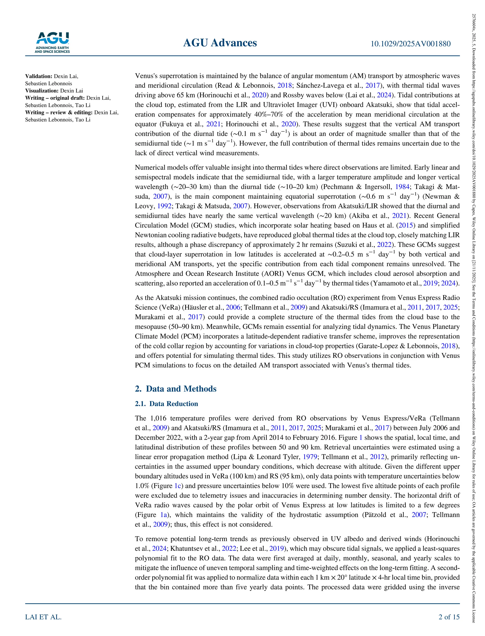 Venus's superrotation is maintained by the balance of angular momentum (AM) transport by atmospheric waves
and meridional circulation (Read & Lebonnois, 2018; Sánchez‐Lavega et al., 2017), with thermal tidal waves
driving above 65 km (Horinouchi et al., 2020) and Rossby waves below (Lai et al., 2024). Tidal contributions at
the cloud top, estimated from the LIR and Ultraviolet Imager (UVI) onboard Akatsuki, show that tidal accel-
eration compensates for approximately 40%–70% of the acceleration by mean meridional circulation at the
equator (Fukuya et al., 2021; Horinouchi et al., 2020). These results suggest that the vertical AM transport
contribution of the diurnal tide (∼0.1 m s 1
day 1
) is about an order of magnitude smaller than that of the
semidiurnal tide (∼1 m s 1
day 1
). However, the full contribution of thermal tides remains uncertain due to the
lack of direct vertical wind measurements.
Numerical models offer valuable insight into thermal tides where direct observations are limited. Early linear and
semispectral models indicate that the semidiurnal tide, with a larger temperature amplitude and longer vertical
wavelength (∼20–30 km) than the diurnal tide (∼10–20 km) (Pechmann & Ingersoll, 1984; Takagi & Mat-
suda, 2007), is the main component maintaining equatorial superrotation (∼0.6 m s 1
day 1
) (Newman &
Leovy, 1992; Takagi & Matsuda, 2007). However, observations from Akatsuki/LIR showed that the diurnal and
semidiurnal tides have nearly the same vertical wavelength (∼20 km) (Akiba et al., 2021). Recent General
Circulation Model (GCM) studies, which incorporate solar heating based on Haus et al. (2015) and simplified
Newtonian cooling radiative budgets, have reproduced global thermal tides at the cloud top, closely matching LIR
results, although a phase discrepancy of approximately 2 hr remains (Suzuki et al., 2022). These GCMs suggest
that cloud‐layer superrotation in low latitudes is accelerated at ∼0.2–0.5 m s 1
day 1
by both vertical and
meridional AM transports, yet the specific contribution from each tidal component remains unresolved. The
Atmosphere and Ocean Research Institute (AORI) Venus GCM, which includes cloud aerosol absorption and
scattering, also reported an acceleration of 0.1–0.5 m 1
s 1
day 1
by thermal tides (Yamamoto et al., 2019; 2024).
As the Akatsuki mission continues, the combined radio occultation (RO) experiment from Venus Express Radio
Science (VeRa) (Häusler et al., 2006; Tellmann et al., 2009) and Akatsuki/RS (Imamura et al., 2011, 2017, 2025;
Murakami et al., 2017) could provide a complete structure of the thermal tides from the cloud base to the
mesopause (50–90 km). Meanwhile, GCMs remain essential for analyzing tidal dynamics. The Venus Planetary
Climate Model (PCM) incorporates a latitude‐dependent radiative transfer scheme, improves the representation
of the cold collar region by accounting for variations in cloud‐top properties (Garate‐Lopez & Lebonnois, 2018),
and offers potential for simulating thermal tides. This study utilizes RO observations in conjunction with Venus
PCM simulations to focus on the detailed AM transport associated with Venus's thermal tides.
2. Data and Methods
2.1. Data Reduction
The 1,016 temperature profiles were derived from RO observations by Venus Express/VeRa (Tellmann
et al., 2009) and Akatsuki/RS (Imamura et al., 2011, 2017, 2025; Murakami et al., 2017) between July 2006 and
December 2022, with a 2‐year gap from April 2014 to February 2016. Figure 1 shows the spatial, local time, and
latitudinal distribution of these profiles between 50 and 90 km. Retrieval uncertainties were estimated using a
linear error propagation method (Lipa & Leonard Tyler, 1979; Tellmann et al., 2012), primarily reflecting un-
certainties in the assumed upper boundary conditions, which decrease with altitude. Given the different upper
boundary altitudes used in VeRa (100 km) and RS (95 km), only data points with temperature uncertainties below
1.0% (Figure 1c) and pressure uncertainties below 10% were used. The lowest five altitude points of each profile
were excluded due to telemetry issues and inaccuracies in determining number density. The horizontal drift of
VeRa radio waves caused by the polar orbit of Venus Express at low latitudes is limited to a few degrees
(Figure 1a), which maintains the validity of the hydrostatic assumption (Pätzold et al., 2007; Tellmann
et al., 2009); thus, this effect is not considered.
To remove potential long‐term trends as previously observed in UV albedo and derived winds (Horinouchi
et al., 2024; Khatuntsev et al., 2022; Lee et al., 2019), which may obscure tidal signals, we applied a least‐squares
polynomial fit to the RO data. The data were first averaged at daily, monthly, seasonal, and yearly scales to
mitigate the influence of uneven temporal sampling and time‐weighted effects on the long‐term fitting. A second‐
order polynomial fit was applied to normalize data within each 1 km × 20° latitude × 4‐hr local time bin, provided
that the bin contained more than five yearly data points. The processed data were gridded using the inverse
Validation: Dexin Lai,
Sebastien Lebonnois
Visualization: Dexin Lai
Writing – original draft: Dexin Lai,
Sebastien Lebonnois, Tao Li
Writing – review & editing: Dexin Lai,
Sebastien Lebonnois, Tao Li
AGU Advances 10.1029/2025AV001880
LAI ET AL. 2 of 15
2576604x,
2025,
5,
Downloaded
from
https://agupubs.onlinelibrary.wiley.com/doi/10.1029/2025AV001880
by
Capes,
Wiley
Online
Library
on
[21/11/2025].
See
the
Terms
and
Conditions
(https://onlinelibrary.wiley.com/terms-and-conditions)
on
Wiley
Online
Library
for
rules
of
use;
OA
articles
are
governed
by
the
applicable
Creative
Commons
License
 