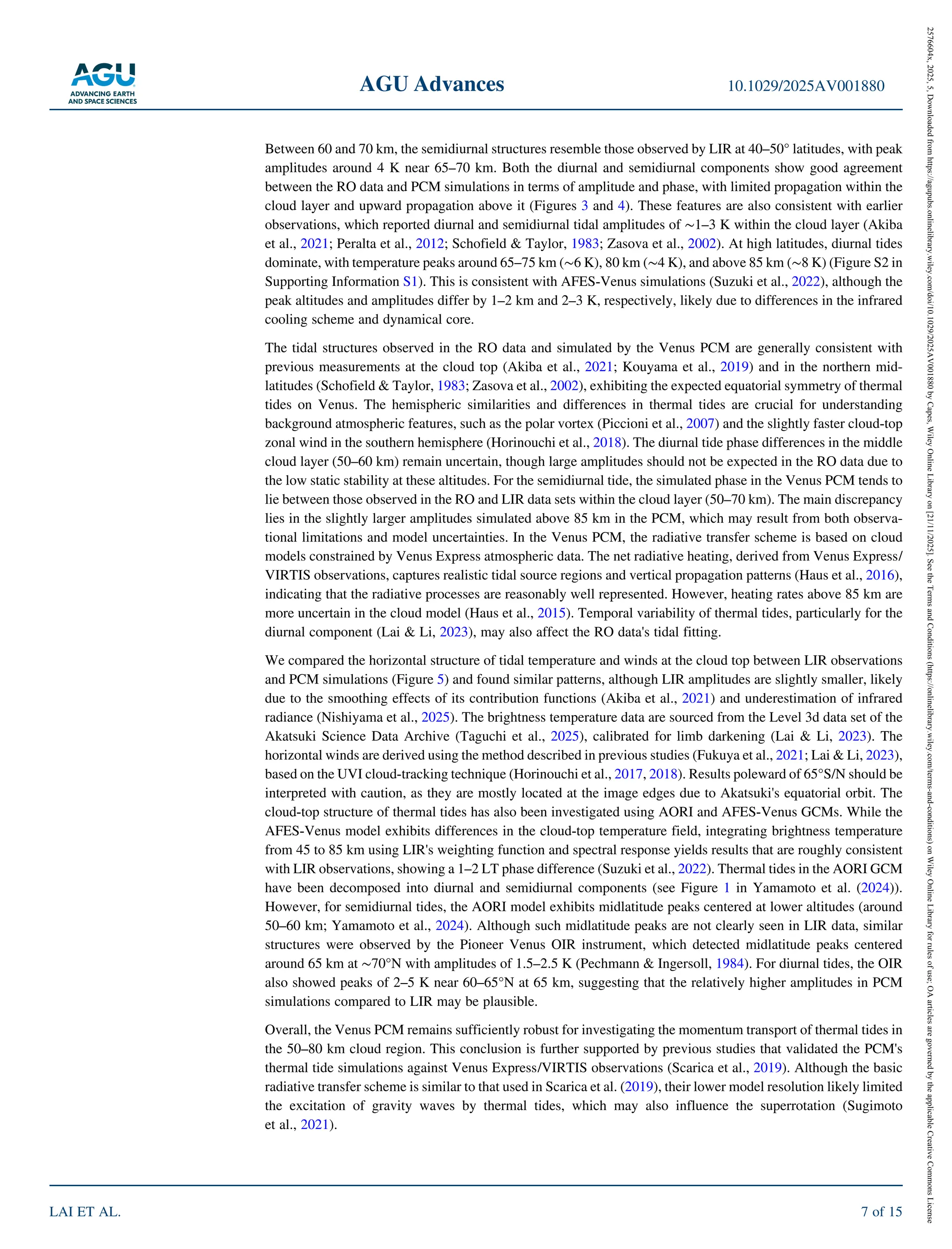 Between 60 and 70 km, the semidiurnal structures resemble those observed by LIR at 40–50° latitudes, with peak
amplitudes around 4 K near 65–70 km. Both the diurnal and semidiurnal components show good agreement
between the RO data and PCM simulations in terms of amplitude and phase, with limited propagation within the
cloud layer and upward propagation above it (Figures 3 and 4). These features are also consistent with earlier
observations, which reported diurnal and semidiurnal tidal amplitudes of ∼1–3 K within the cloud layer (Akiba
et al., 2021; Peralta et al., 2012; Schofield & Taylor, 1983; Zasova et al., 2002). At high latitudes, diurnal tides
dominate, with temperature peaks around 65–75 km (∼6 K), 80 km (∼4 K), and above 85 km (∼8 K) (Figure S2 in
Supporting Information S1). This is consistent with AFES‐Venus simulations (Suzuki et al., 2022), although the
peak altitudes and amplitudes differ by 1–2 km and 2–3 K, respectively, likely due to differences in the infrared
cooling scheme and dynamical core.
The tidal structures observed in the RO data and simulated by the Venus PCM are generally consistent with
previous measurements at the cloud top (Akiba et al., 2021; Kouyama et al., 2019) and in the northern mid-
latitudes (Schofield & Taylor, 1983; Zasova et al., 2002), exhibiting the expected equatorial symmetry of thermal
tides on Venus. The hemispheric similarities and differences in thermal tides are crucial for understanding
background atmospheric features, such as the polar vortex (Piccioni et al., 2007) and the slightly faster cloud‐top
zonal wind in the southern hemisphere (Horinouchi et al., 2018). The diurnal tide phase differences in the middle
cloud layer (50–60 km) remain uncertain, though large amplitudes should not be expected in the RO data due to
the low static stability at these altitudes. For the semidiurnal tide, the simulated phase in the Venus PCM tends to
lie between those observed in the RO and LIR data sets within the cloud layer (50–70 km). The main discrepancy
lies in the slightly larger amplitudes simulated above 85 km in the PCM, which may result from both observa-
tional limitations and model uncertainties. In the Venus PCM, the radiative transfer scheme is based on cloud
models constrained by Venus Express atmospheric data. The net radiative heating, derived from Venus Express/
VIRTIS observations, captures realistic tidal source regions and vertical propagation patterns (Haus et al., 2016),
indicating that the radiative processes are reasonably well represented. However, heating rates above 85 km are
more uncertain in the cloud model (Haus et al., 2015). Temporal variability of thermal tides, particularly for the
diurnal component (Lai & Li, 2023), may also affect the RO data's tidal fitting.
We compared the horizontal structure of tidal temperature and winds at the cloud top between LIR observations
and PCM simulations (Figure 5) and found similar patterns, although LIR amplitudes are slightly smaller, likely
due to the smoothing effects of its contribution functions (Akiba et al., 2021) and underestimation of infrared
radiance (Nishiyama et al., 2025). The brightness temperature data are sourced from the Level 3d data set of the
Akatsuki Science Data Archive (Taguchi et al., 2025), calibrated for limb darkening (Lai & Li, 2023). The
horizontal winds are derived using the method described in previous studies (Fukuya et al., 2021; Lai & Li, 2023),
based on the UVI cloud‐tracking technique (Horinouchi et al., 2017, 2018). Results poleward of 65°S/N should be
interpreted with caution, as they are mostly located at the image edges due to Akatsuki's equatorial orbit. The
cloud‐top structure of thermal tides has also been investigated using AORI and AFES‐Venus GCMs. While the
AFES‐Venus model exhibits differences in the cloud‐top temperature field, integrating brightness temperature
from 45 to 85 km using LIR's weighting function and spectral response yields results that are roughly consistent
with LIR observations, showing a 1–2 LT phase difference (Suzuki et al., 2022). Thermal tides in the AORI GCM
have been decomposed into diurnal and semidiurnal components (see Figure 1 in Yamamoto et al. (2024)).
However, for semidiurnal tides, the AORI model exhibits midlatitude peaks centered at lower altitudes (around
50–60 km; Yamamoto et al., 2024). Although such midlatitude peaks are not clearly seen in LIR data, similar
structures were observed by the Pioneer Venus OIR instrument, which detected midlatitude peaks centered
around 65 km at ∼70°N with amplitudes of 1.5–2.5 K (Pechmann & Ingersoll, 1984). For diurnal tides, the OIR
also showed peaks of 2–5 K near 60–65°N at 65 km, suggesting that the relatively higher amplitudes in PCM
simulations compared to LIR may be plausible.
Overall, the Venus PCM remains sufficiently robust for investigating the momentum transport of thermal tides in
the 50–80 km cloud region. This conclusion is further supported by previous studies that validated the PCM's
thermal tide simulations against Venus Express/VIRTIS observations (Scarica et al., 2019). Although the basic
radiative transfer scheme is similar to that used in Scarica et al. (2019), their lower model resolution likely limited
the excitation of gravity waves by thermal tides, which may also influence the superrotation (Sugimoto
et al., 2021).
AGU Advances 10.1029/2025AV001880
LAI ET AL. 7 of 15
2576604x,
2025,
5,
Downloaded
from
https://agupubs.onlinelibrary.wiley.com/doi/10.1029/2025AV001880
by
Capes,
Wiley
Online
Library
on
[21/11/2025].
See
the
Terms
and
Conditions
(https://onlinelibrary.wiley.com/terms-and-conditions)
on
Wiley
Online
Library
for
rules
of
use;
OA
articles
are
governed
by
the
applicable
Creative
Commons
License
 