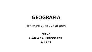 GEOGRAFIA
PROFESSORA HELENA GAIR GÓES
6ºANO
A ÁGUA E A HIDROGRAFIA.
AULA 27
 