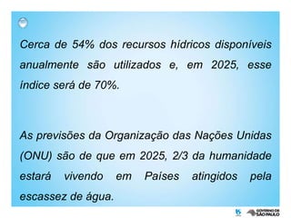 Cerca de 54% dos recursos hídricos disponíveis anualmente são utilizados e, em 2025, esse índice será de 70%. As previsões da Organização das Nações Unidas (ONU) são de que em 2025, 2/3 da humanidade estará vivendo em Países atingidos pela escassez de água. 