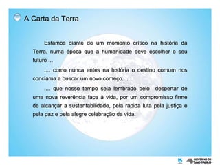 A Carta da Terra Estamos diante de um momento crítico na história da Terra, numa época que a humanidade deve escolher o seu futuro ... .... como nunca antes na história o destino comum nos conclama a buscar um novo começo.... .... que nosso tempo seja lembrado pelo  despertar de uma nova reverência face à vida, por um compromisso firme de alcançar a sustentabilidade, pela rápida luta pela justiça e pela paz e pela alegre celebração da vida. 