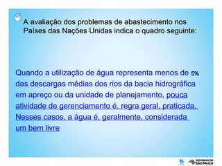 A avaliação dos problemas de abastecimento nos Países das Nações Unidas indica o quadro seguinte: Quando a utilização de água representa menos de  5%   das descargas médias dos rios da bacia hidrográfica em apreço ou da unidade de planejamento,  pouca atividade de gerenciamento é, regra geral, praticada.  Nesses casos, a água é, geralmente, considerada  um bem livre 