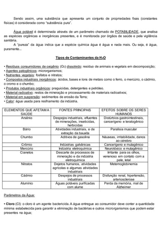 Sendo assim, uma substância que apresenta um conjunto de propriedades fixas (constantes
físicas) é considerada como “substância pura”.
Água potável é determinada através de um parâmetro chamado de POTABILIDADE, que analisa
as espécies orgânicas e inorgânicas presentes, e é monitorada por órgãos de saúde e pela vigilância
sanitária.
A “pureza” da água indica que a espécie química água é água e nada mais. Ou seja, é água,
puramente...
Tipos de Contaminantes da H2O
• Resíduos consumidores de oxigênio (O2) dissolvido: resíduo de animais e vegetais em decomposição;
• Agentes patogênicos: microrganismos;
• Nutrientes vegetais: fosfatos e nitratos;
• Compostos industriais inorgânicos: ácidos, bases e íons de metais como o ferro, o mercúrio, o cádmio,
o cromo e o chumbo;
• Produtos industriais orgânicos: praguicidas, detergentes e petróleo.
• Material radioativo: restos de mineração e processamento de materiais radioativos;
• Material em suspensão: sedimentos de erosão da Terra;
• Calor: água usada para resfriamento da indústria.
ELEMENTOS QUE AFETAM A
SAÚDE
FONTES PRINCIPAIS EFEITOS SOBRE OS SERES
HUMANOS
Arsênio Despejos industriais, efluentes
de minerações, inseticidas,
herbicidas
Distúrbios gastrointestinais,
cancerígeno e teratogênico
Bário Atividades industriais, e de
extração da bauxita
Paralisia muscular
Chumbo Aditivos de gasolina Náuseas, irritabilidade, danos
ao cérebro
Crômio Indústrias galvânicas Cancerígeno e mutagênico
Mercúrio Indústria eletroquímica Neurotóxico e mutagênico
Cianetos Descarte de processos de
mineração e da indústria
eletroquímica
Irritante para os olhos,
venenoso em contato com a
pele, letal
Nitratos Dejetos humanos, atividades
agrícolas e algumas atividades
industriais
Metemoglobinemia
Cádmio Despejos de processos
industriais
Disfunção renal, hipertensão,
arteriosclerose
Alumínio Águas potáveis purificadas
com alume
Perda da memória, mal de
Alzheimer
Parâmetros da Água:
• Cloro (Cl): o cloro é um agente bactericida. A água entregue ao consumidor deve conter a quantidade
mínima estabelecida para garantir a eliminação de bactérias e outros microrganismos que podem estar
presentes na água;
 