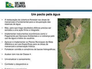 • A restauração da cobertura florestal nas áreas de
mananciais é fundamental para a recuperação das
reservas de água.
• Mas, para que traga resultados efetivos precisa ser
somada a uma ação firme e integrada :
• Implementar instrumentos econômicos como o
Pagamento por Serviços Ambientais e a cobrança pelo
uso da água a todos os usuários.
• Aprovar e implementar os Planos Municipais da Mata
Atlântica e as Leis Específicas para as áreas de
manancial e conservação hídrica;
• Fortalecer comitês e consórcios de bacias hidrográficas;
• Acabar com rios de Classe 4 .
• Universalizar o saneamento;
• Combater o desperdício e
Um pacto pela águaUm pacto pela água
 