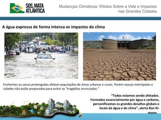 Mudanças Climáticas: Efeitos Sobre a Vida e Impactos
nas Grandes Cidades
A água expressa de forma intensa os impactos do clima
Enchentes ou secas prolongadas afetam populações de áreas urbanas e rurais. Porém nossas metrópoles e
cidades não estão preparadas para evitar as “tragédias anunciadas.”
“Todos estamos sendo afetados.
Formados essencialmente por água e carbono,
personificamos os grandes desafios globais e
locais da água e do clima”, alerta Ban Ki-
moon ..
 