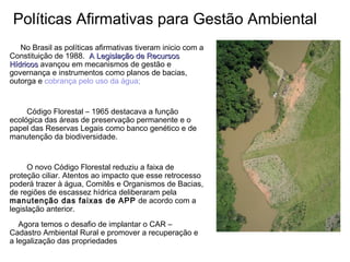 No Brasil as políticas afirmativas tiveram inicio com a
Constituição de 1988. A Legislação de RecursosA Legislação de Recursos
HídricosHídricos avançou em mecanismos de gestão e
governança e instrumentos como planos de bacias,
outorga e cobrança pelo uso da água;
Código Florestal – 1965 destacava a função
ecológica das áreas de preservação permanente e o
papel das Reservas Legais como banco genético e de
manutenção da biodiversidade.
O novo Código Florestal reduziu a faixa de
proteção ciliar. Atentos ao impacto que esse retrocesso
poderá trazer à água, Comitês e Organismos de Bacias,
de regiões de escassez hídrica deliberaram pela
manutenção das faixas de APP de acordo com a
legislação anterior.
Agora temos o desafio de implantar o CAR –
Cadastro Ambiental Rural e promover a recuperação e
a legalização das propriedades
Políticas Afirmativas para Gestão Ambiental
 