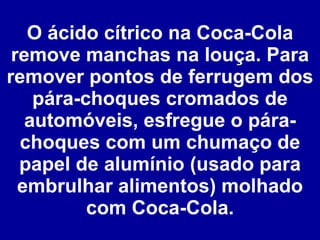 O ácido cítrico na Coca-Cola remove manchas na louça. Para remover pontos de ferrugem dos pára-choques cromados de automóveis, esfregue o pára-choques com um chumaço de papel de alumínio (usado para embrulhar alimentos) molhado com Coca-Cola. 