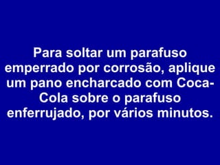 Para soltar um parafuso emperrado por corrosão, aplique um pano encharcado com Coca-Cola sobre o parafuso enferrujado, por vários minutos. 