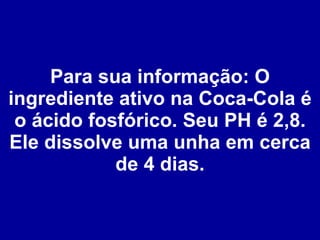 Para sua informação: O ingrediente ativo na Coca-Cola é o ácido fosfórico. Seu PH é 2,8. Ele dissolve uma unha em cerca de 4 dias. 