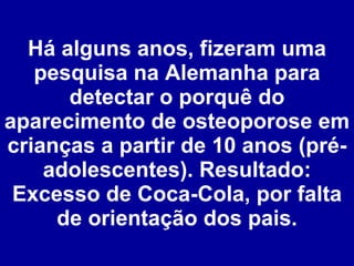 Há alguns anos, fizeram uma pesquisa na Alemanha para detectar o porquê do aparecimento de osteoporose em crianças a partir de 10 anos (pré-adolescentes). Resultado: Excesso de Coca-Cola, por falta de orientação dos pais. 