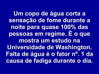 Um copo de água corta a sensação de fome durante a noite para quase 100% das pessoas em regime. É o que mostra um estudo na Universidade de Washington. Falta de água é o fator nº. 1 da causa de fadiga durante o dia. 