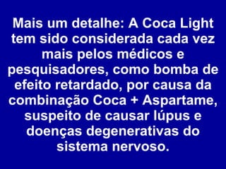 Mais um detalhe: A Coca Light tem sido considerada cada vez mais pelos médicos e pesquisadores, como bomba de efeito retardado, por causa da combinação Coca + Aspartame, suspeito de causar lúpus e doenças degenerativas do sistema nervoso. 