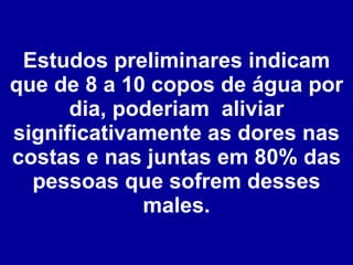 Estudos preliminares indicam que de 8 a 10 copos de água por dia, poderiam  aliviar significativamente as dores nas costas e nas juntas em 80% das pessoas que sofrem desses males. 