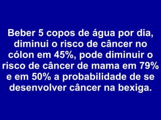 Beber 5 copos de água por dia, diminui o risco de câncer no cólon em 45%, pode diminuir o risco de câncer de mama em 79% e em 50% a probabilidade de se desenvolver câncer na bexiga. 