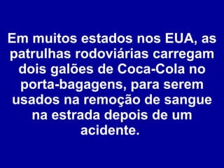 Em muitos estados nos EUA, as patrulhas rodoviárias carregam dois galões de Coca-Cola no porta-bagagens, para serem usados na remoção de sangue na estrada depois de um acidente.  