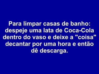 Para limpar casas de banho: despeje uma lata de Coca-Cola dentro do vaso e deixe a "coisa" decantar por uma hora e então dê descarga. 