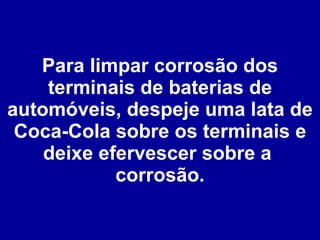 Para limpar corrosão dos terminais de baterias de automóveis, despeje uma lata de Coca-Cola sobre os terminais e deixe efervescer sobre a  corrosão. 