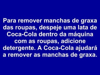 Para remover manchas de graxa das roupas, despeje uma lata de Coca-Cola dentro da máquina com as roupas, adicione detergente. A Coca-Cola ajudará a remover as manchas de graxa. 