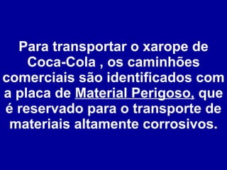 Para transportar o xarope de Coca-Cola , os caminhões comerciais são identificados com a placa de  Material Perigoso,  que é reservado para o transporte de materiais altamente corrosivos. 