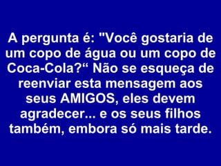 A pergunta é: "Você gostaria de um copo de água ou um copo de Coca-Cola?“ Não se esqueça de reenviar esta mensagem aos seus AMIGOS, eles devem agradecer... e os seus filhos também, embora só mais tarde. 