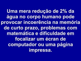 Uma mera redução de 2% da água no corpo humano pode provocar incoerência na memória de curto prazo, problemas com matemática e dificuldade em focalizar um écran de computador ou uma página impressa. 