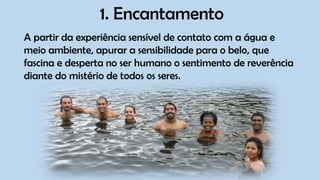1. Encantamento
A partir da experiência sensível de contato com a água e
meio ambiente, apurar a sensibilidade para o belo, que
fascina e desperta no ser humano o sentimento de reverência
diante do mistério de todos os seres.
 