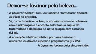 Deixar-se fascinar pela beleza....
• A palavra “beleza”, com seu sinônimo “formosura” aparece
32 vezes na encíclica.
• Se, como Francisco de Assis, aproximarmo-nos da natureza
com a admiração e o encanto, falaremos a língua da
fraternidade e da beleza na nossa relação com o mundo
(LS 11).
• A educação estética contribui para manter/criar o
ambiente saudável e superar o pragmatismo (LS 215).
A água nos fascina pelos cinco sentidos
 