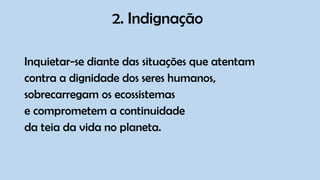 2. Indignação
Inquietar-se diante das situações que atentam
contra a dignidade dos seres humanos,
sobrecarregam os ecossistemas
e comprometem a continuidade
da teia da vida no planeta.
 