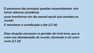 O panorama das principais questões socioambientais visa:
tomar dolorosa consciência,
ousar transformar em dor pessoal aquilo que acontece ao
mundo
E reconhecer a contribuição a dar (LS 19).
Estas situações provocam os gemidos da irmã terra, que se
unem aos abandonados do mundo, clamando a nós outro
rumo (LS 33)
 