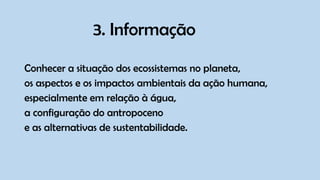 3. Informação
Conhecer a situação dos ecossistemas no planeta,
os aspectos e os impactos ambientais da ação humana,
especialmente em relação à água,
a configuração do antropoceno
e as alternativas de sustentabilidade.
 