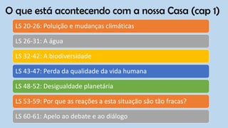 O que está acontecendo com a nossa Casa (cap 1)
LS 20-26: Poluição e mudanças climáticas
LS 26-31: A água
LS 32-42: A biodiversidade
LS 43-47: Perda da qualidade da vida humana
LS 48-52: Desigualdade planetária
LS 53-59: Por que as reações a esta situação são tão fracas?
LS 60-61: Apelo ao debate e ao diálogo
 