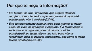 Por que se nega a informação?
• Em tempos de crises profundas, que exigem decisões
corajosas, somos tentados a pensar que aquilo que está
acontecendo não é verdade (LS 48).
• Este comportamento evasivo serve para manter os nossos
estilos de vida, de produção e consumo. É a forma como o
ser humano se organiza para alimentar os vícios
autodestrutivos: tenta não os ver, luta para não os
reconhecer, adia as decisões importantes, age como se nada
tivesse acontecido (LS 59).
 