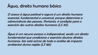 Água, direito humano básico
O acesso à água potável e segura é um direito humano
essencial, fundamental e universal, porque determina a
sobrevivência das pessoas. Portanto, é condição para o
exercício dos outros direitos humanos (LS 30).
Água é um recurso escasso e indispensável, sendo um direito
fundamental que condiciona o exercício doutros direitos
humanos. Isto está acima de toda a análise de impacto
ambiental duma região (LS 185)
 