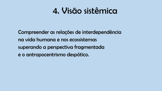 4. Visão sistêmica
Compreender as relações de interdependência
na vida humana e nos ecossistemas
superando a perspectiva fragmentada
e o antropocentrismo despótico.
 