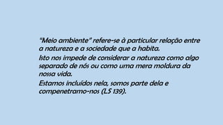 “Meio ambiente” refere-se à particular relação entre
a natureza e a sociedade que a habita.
Isto nos impede de considerar a natureza como algo
separado de nós ou como uma mera moldura da
nossa vida.
Estamos incluídos nela, somos parte dela e
compenetramo-nos (LS 139).
 