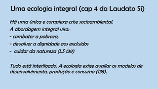 Uma ecologia integral (cap 4 da Laudato Si)
Há uma única e complexa crise socioambiental.
A abordagem integral visa:
- combater a pobreza,
- devolver a dignidade aos excluídos
- cuidar da natureza (LS 139)
Tudo está interligado. A ecologia exige avaliar os modelos de
desenvolvimento, produção e consumo (138).
 