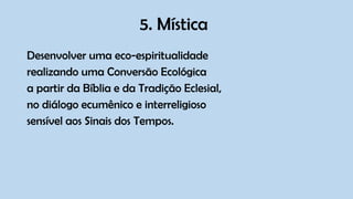 5. Mística
Desenvolver uma eco-espiritualidade
realizando uma Conversão Ecológica
a partir da Bíblia e da Tradição Eclesial,
no diálogo ecumênico e interreligioso
sensível aos Sinais dos Tempos.
 