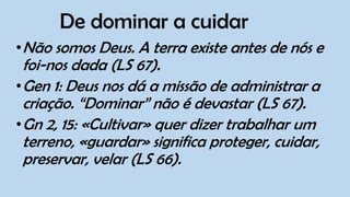 De dominar a cuidar
•Não somos Deus. A terra existe antes de nós e
foi-nos dada (LS 67).
•Gen 1: Deus nos dá a missão de administrar a
criação. “Dominar” não é devastar (LS 67).
•Gn 2, 15: «Cultivar» quer dizer trabalhar um
terreno, «guardar» significa proteger, cuidar,
preservar, velar (LS 66).
 