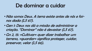 De dominar a cuidar
•Não somos Deus. A terra existe antes de nós e foi-
nos dada (LS 67).
•Gen 1: Deus nos dá a missão de administrar a
criação. “Dominar” não é devastar (LS 67).
•Gn 2, 15: «Cultivar» quer dizer trabalhar um
terreno, «guardar» significa proteger, cuidar,
preservar, velar (LS 66).
 