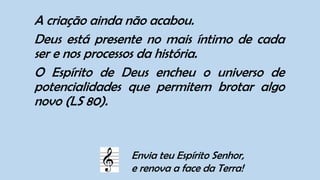 A criação ainda não acabou.
Deus está presente no mais íntimo de cada
ser e nos processos da história.
O Espírito de Deus encheu o universo de
potencialidades que permitem brotar algo
novo (LS 80).
Envia teu Espírito Senhor,
e renova a face da Terra!
 