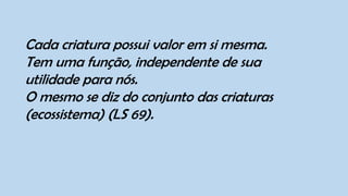 Cada criatura possui valor em si mesma.
Tem uma função, independente de sua
utilidade para nós.
O mesmo se diz do conjunto das criaturas
(ecossistema) (LS 69).
 
